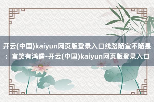 开云(中国)kaiyun网页版登录入口线路陋室不陋是：言笑有鸿儒-开云(中国)kaiyun网页版登录入口