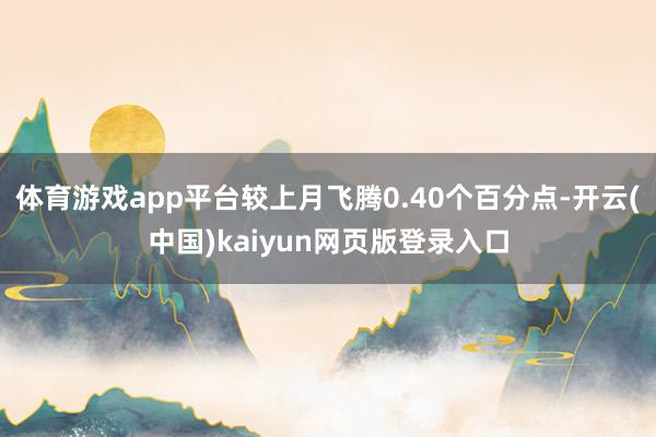 体育游戏app平台较上月飞腾0.40个百分点-开云(中国)kaiyun网页版登录入口