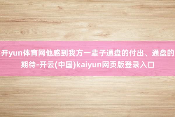 开yun体育网他感到我方一辈子通盘的付出、通盘的期待-开云(中国)kaiyun网页版登录入口