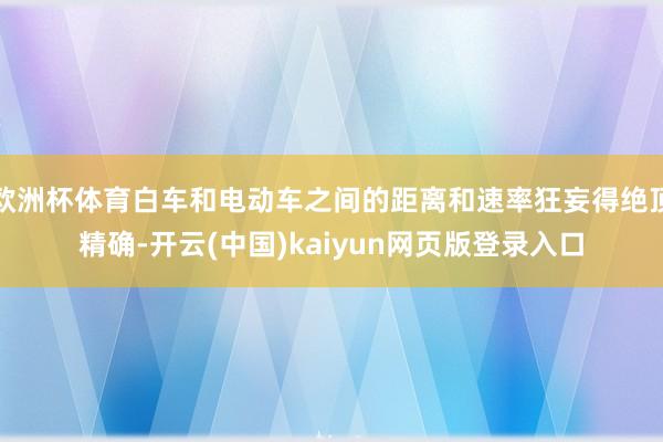 欧洲杯体育白车和电动车之间的距离和速率狂妄得绝顶精确-开云(中国)kaiyun网页版登录入口