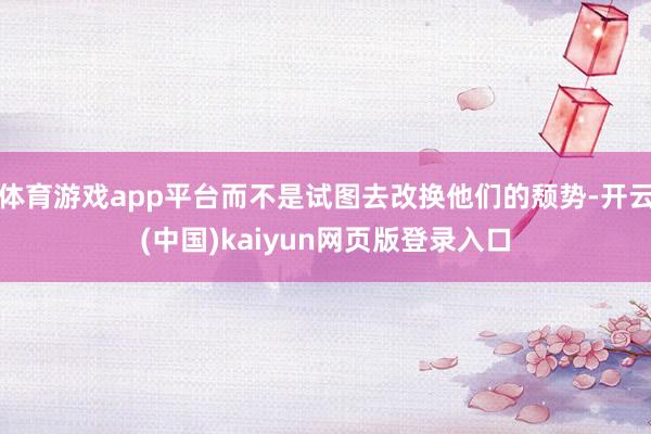 体育游戏app平台而不是试图去改换他们的颓势-开云(中国)kaiyun网页版登录入口