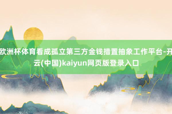 欧洲杯体育看成孤立第三方金钱措置抽象工作平台-开云(中国)kaiyun网页版登录入口