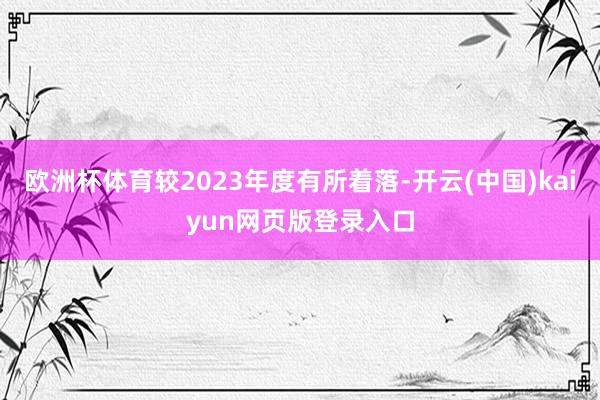 欧洲杯体育较2023年度有所着落-开云(中国)kaiyun网页版登录入口