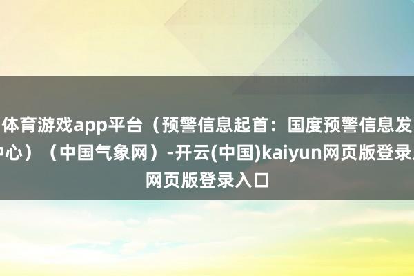 体育游戏app平台（预警信息起首：国度预警信息发布中心）（中国气象网）-开云(中国)kaiyun网页版登录入口
