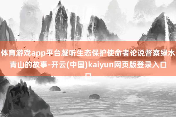 体育游戏app平台凝听生态保护使命者论说督察绿水青山的故事-开云(中国)kaiyun网页版登录入口