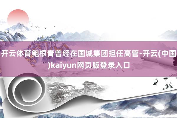 开云体育鲍根青曾经在国城集团担任高管-开云(中国)kaiyun网页版登录入口