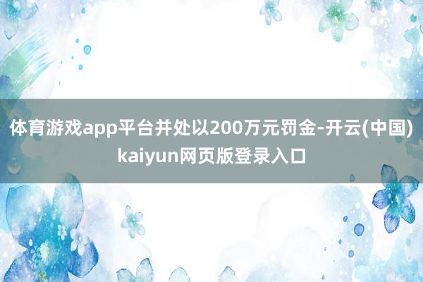 体育游戏app平台并处以200万元罚金-开云(中国)kaiyun网页版登录入口