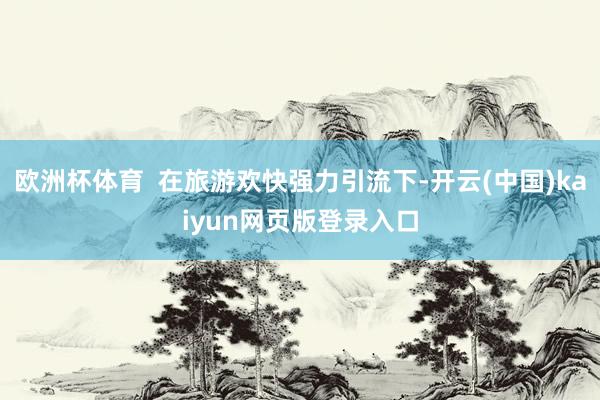 欧洲杯体育  在旅游欢快强力引流下-开云(中国)kaiyun网页版登录入口