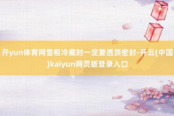 开yun体育网雪柜冷藏时一定要透顶密封-开云(中国)kaiyun网页版登录入口