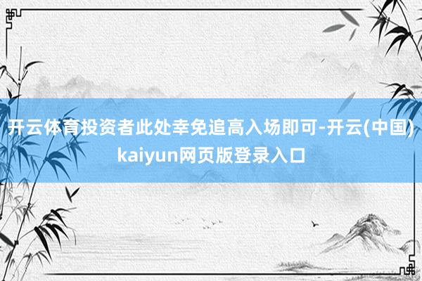 开云体育投资者此处幸免追高入场即可-开云(中国)kaiyun网页版登录入口