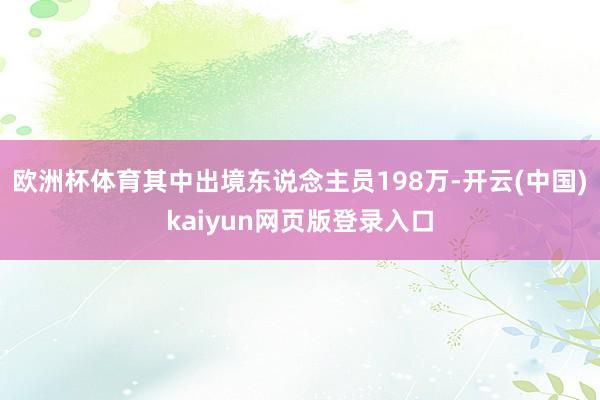 欧洲杯体育其中出境东说念主员198万-开云(中国)kaiyun网页版登录入口