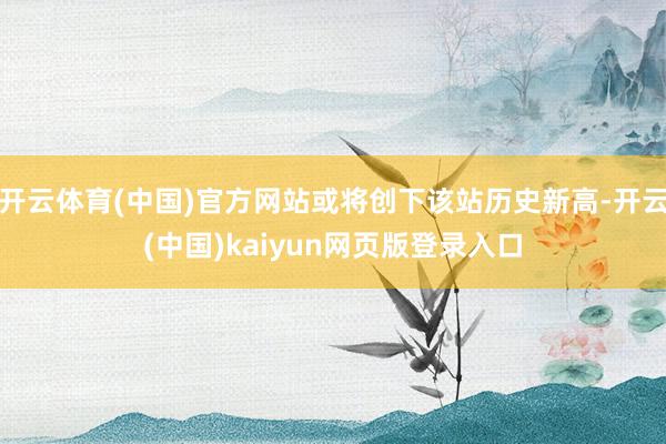 开云体育(中国)官方网站或将创下该站历史新高-开云(中国)kaiyun网页版登录入口