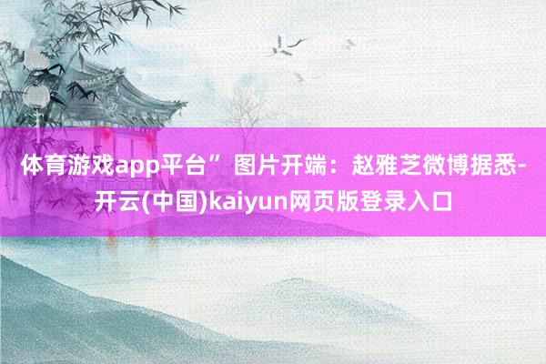 体育游戏app平台” 图片开端：赵雅芝微博　　据悉-开云(中国)kaiyun网页版登录入口