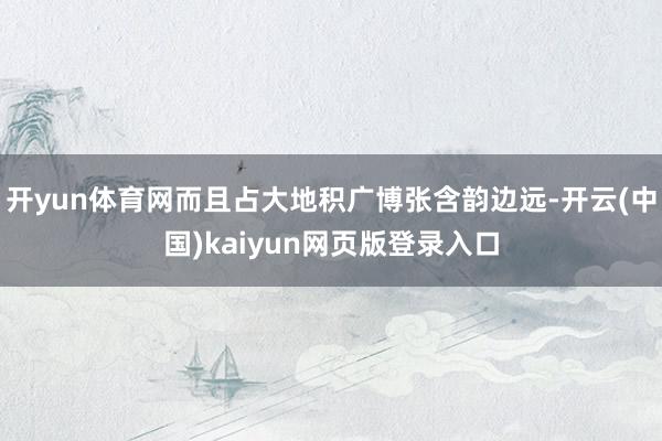 开yun体育网而且占大地积广博张含韵边远-开云(中国)kaiyun网页版登录入口