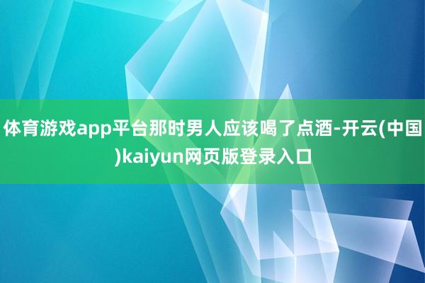 体育游戏app平台那时男人应该喝了点酒-开云(中国)kaiyun网页版登录入口