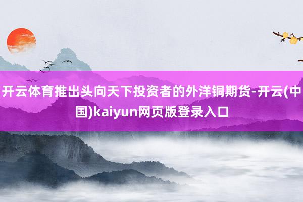 开云体育推出头向天下投资者的外洋铜期货-开云(中国)kaiyun网页版登录入口