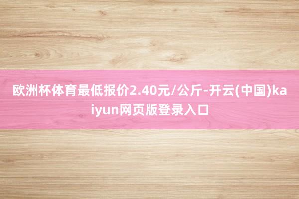欧洲杯体育最低报价2.40元/公斤-开云(中国)kaiyun网页版登录入口