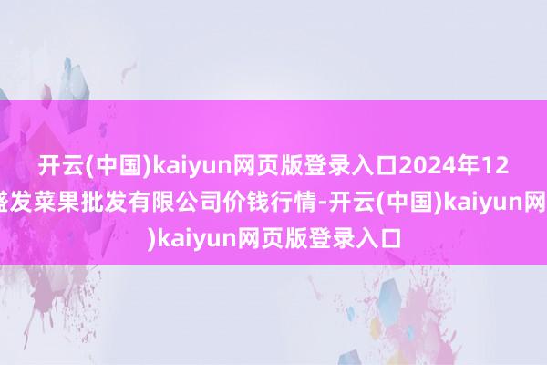 开云(中国)kaiyun网页版登录入口2024年12月17日沈阳盛发菜果批发有限公司价钱行情-开云(中国)kaiyun网页版登录入口
