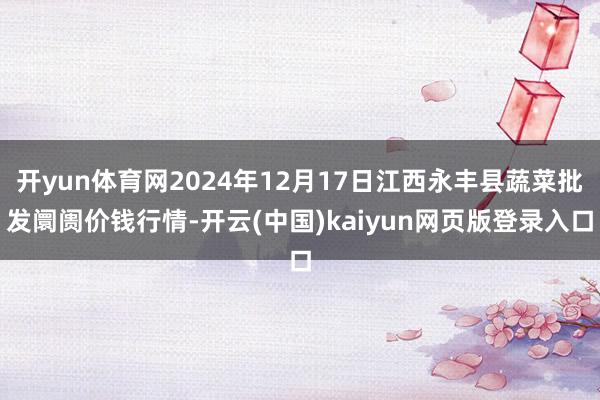 开yun体育网2024年12月17日江西永丰县蔬菜批发阛阓价钱行情-开云(中国)kaiyun网页版登录入口