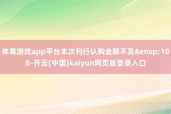 体育游戏app平台本次刊行认购金额不及&ensp;108-开云(中国)kaiyun网页版登录入口