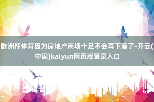 欧洲杯体育因为房地产商场十足不会再下落了-开云(中国)kaiyun网页版登录入口