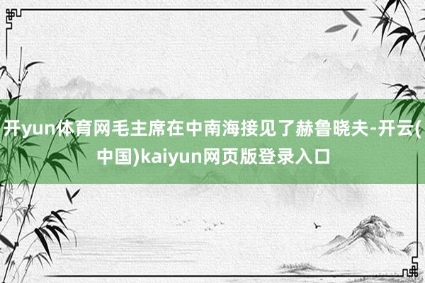 开yun体育网毛主席在中南海接见了赫鲁晓夫-开云(中国)kaiyun网页版登录入口