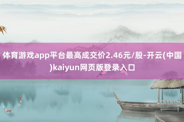 体育游戏app平台最高成交价2.46元/股-开云(中国)kaiyun网页版登录入口