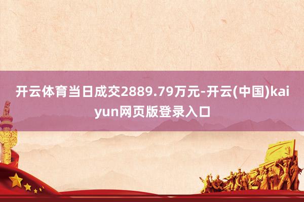 开云体育当日成交2889.79万元-开云(中国)kaiyun网页版登录入口