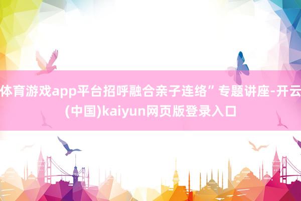 体育游戏app平台招呼融合亲子连络”专题讲座-开云(中国)kaiyun网页版登录入口
