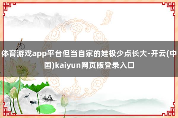体育游戏app平台但当自家的娃极少点长大-开云(中国)kaiyun网页版登录入口