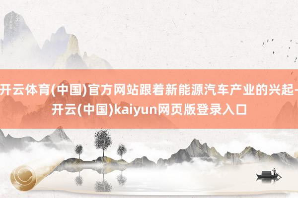 开云体育(中国)官方网站跟着新能源汽车产业的兴起-开云(中国)kaiyun网页版登录入口