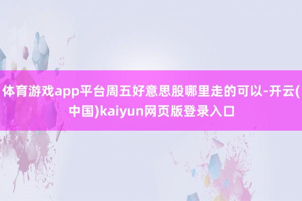 体育游戏app平台周五好意思股哪里走的可以-开云(中国)kaiyun网页版登录入口