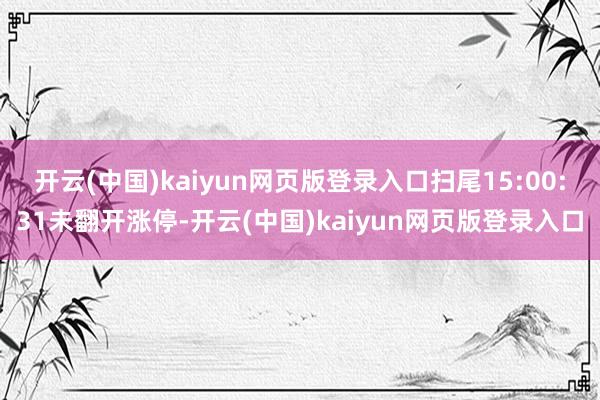 开云(中国)kaiyun网页版登录入口扫尾15:00:31未翻开涨停-开云(中国)kaiyun网页版登录入口