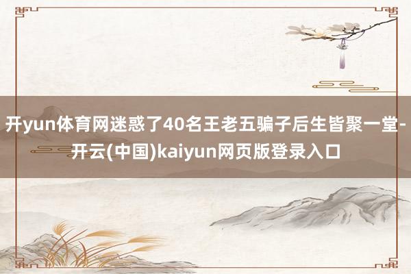 开yun体育网迷惑了40名王老五骗子后生皆聚一堂-开云(中国)kaiyun网页版登录入口