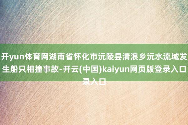 开yun体育网湖南省怀化市沅陵县清浪乡沅水流域发生船只相撞事故-开云(中国)kaiyun网页版登录入口