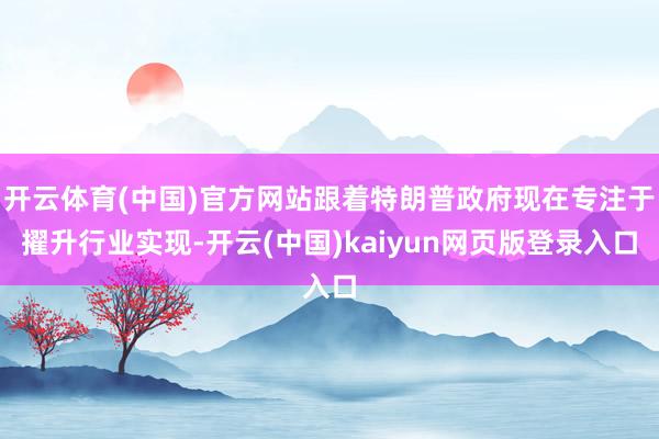 开云体育(中国)官方网站跟着特朗普政府现在专注于擢升行业实现-开云(中国)kaiyun网页版登录入口