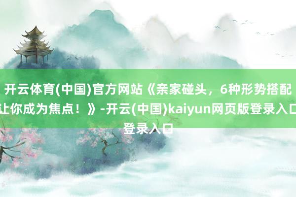 开云体育(中国)官方网站《亲家碰头，6种形势搭配让你成为焦点！》-开云(中国)kaiyun网页版登录入口