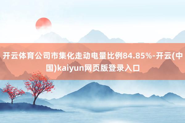开云体育公司市集化走动电量比例84.85%-开云(中国)kaiyun网页版登录入口