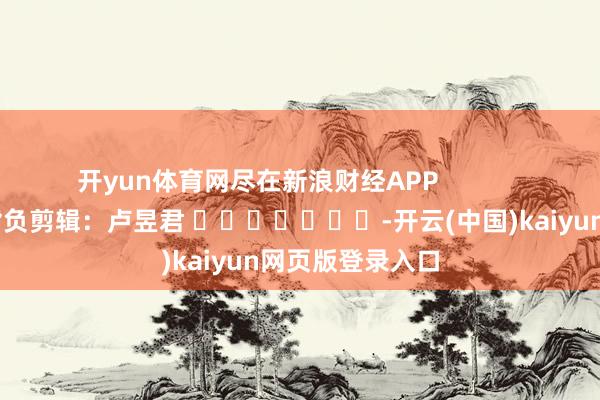 开yun体育网尽在新浪财经APP            						背负剪辑：卢昱君 							-开云(中国)kaiyun网页版登录入口